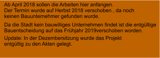 Ab April 2018 sollen die Arbeiten hier anfangen. Der Termin wurde auf Herbst 2018 verschoben , da noch  keinen Bauunternehmer gefunden wurde.     Da die Stadt kein bauwilliges Unternehmen findet ist die entgültige  Bauentscheidung auf das Frühjahr 2019verschoben worden. Update: In der Dezembersitzung wurde das Projekt entgültig zu den Akten gelegt.