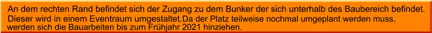 werden sich die Bauarbeiten bis zum Frühjahr 2021 hinziehen.  An dem rechten Rand befindet sich der Zugang zu dem Bunker der sich unterhalb des Baubereich befindet. Dieser wird in einem Eventraum umgestaltet.Da der Platz teilweise nochmal umgeplant werden muss,